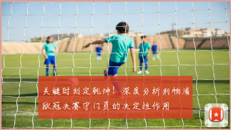 关键时刻定乾坤！深度分析利物浦欧冠决赛守门员的决定性作用