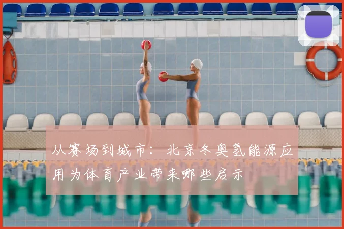 从赛场到城市：北京冬奥氢能源应用为体育产业带来哪些启示