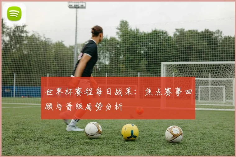 世界杯赛程每日战果：焦点赛事回顾与晋级局势分析