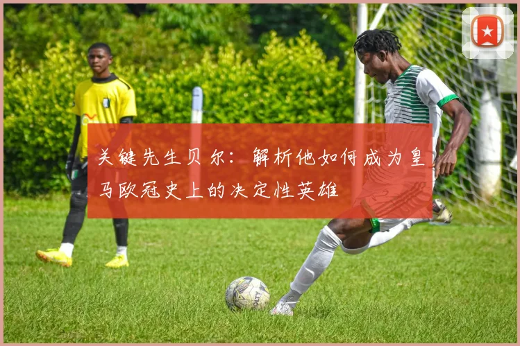 关键先生贝尔：解析他如何成为皇马欧冠史上的决定性英雄
