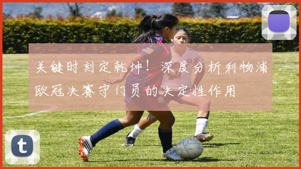 关键时刻定乾坤！深度分析利物浦欧冠决赛守门员的决定性作用