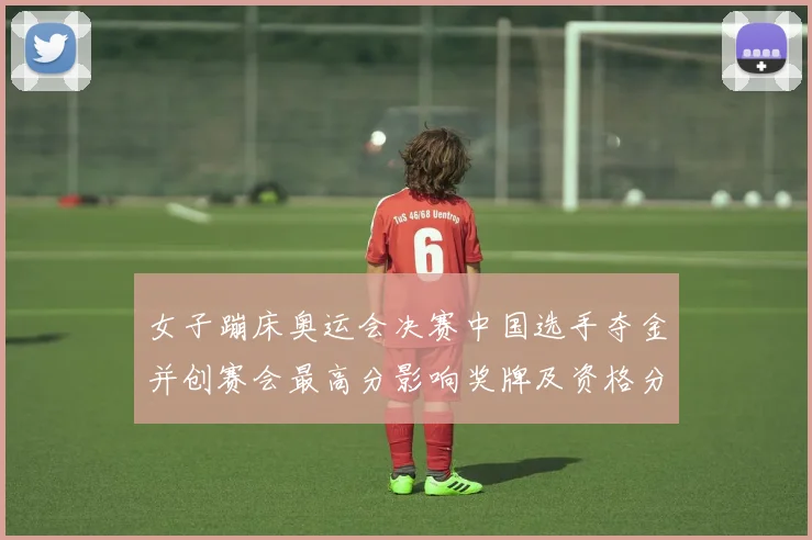 女子蹦床奥运会决赛中国选手夺金并创赛会最高分影响奖牌及资格分配