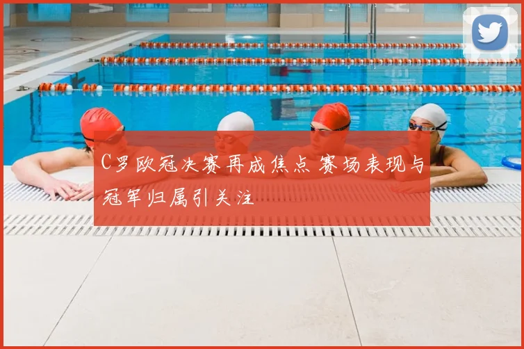 C罗欧冠决赛再成焦点 赛场表现与冠军归属引关注