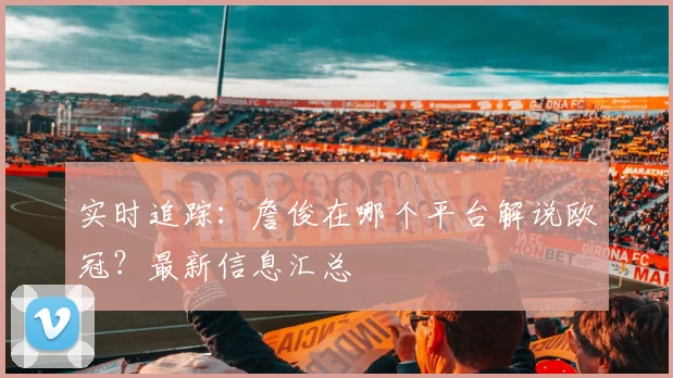 实时追踪：詹俊在哪个平台解说欧冠？最新信息汇总