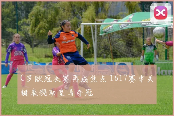 C罗欧冠决赛再成焦点 1617赛季关键表现助皇马夺冠