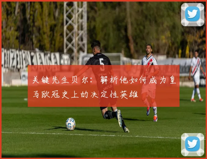 关键先生贝尔：解析他如何成为皇马欧冠史上的决定性英雄