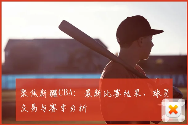聚焦新疆CBA：最新比赛结果、球员交易与赛季分析
