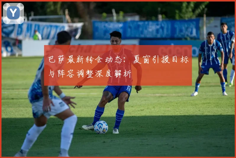 巴萨最新转会动态：夏窗引援目标与阵容调整深度解析