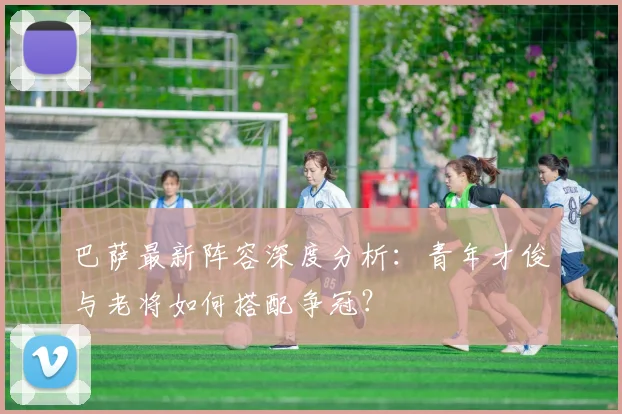 巴萨最新阵容深度分析：青年才俊与老将如何搭配争冠？