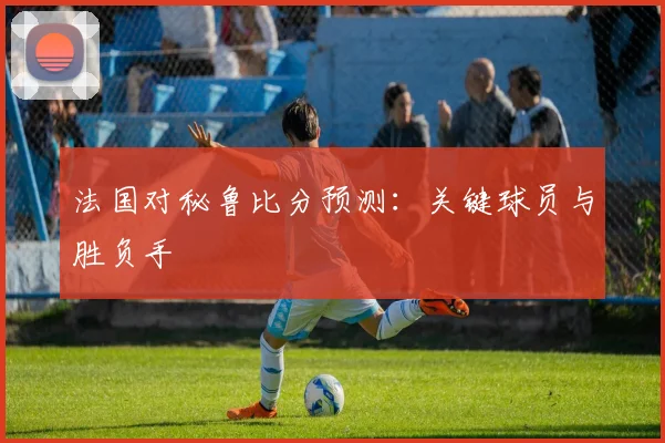 法国对秘鲁比分预测：关键球员与胜负手
