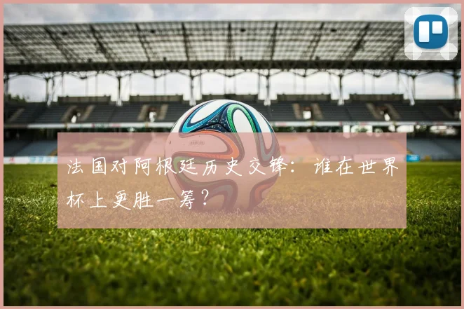 法国对阿根廷历史交锋：谁在世界杯上更胜一筹？