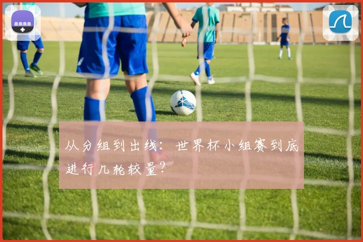 从分组到出线:世界杯小组赛到底进行几轮较量?