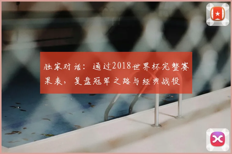 独家对话:通过2018世界杯完整赛果表,复盘冠军之路与经典战役