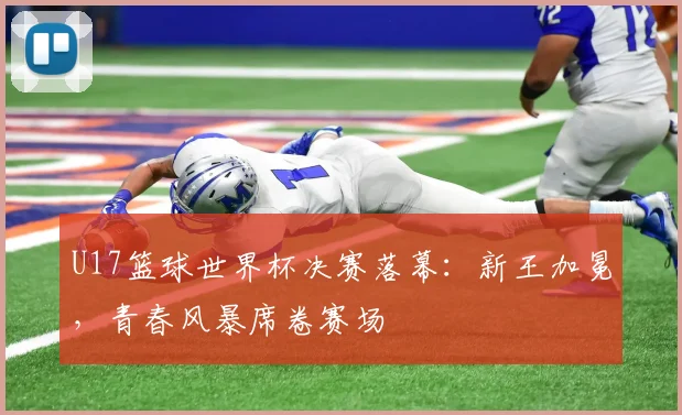 U17篮球世界杯决赛落幕:新王加冕,青春风暴席卷赛场