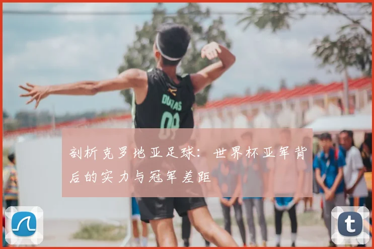 剖析克罗地亚足球：世界杯亚军背后的实力与冠军差距