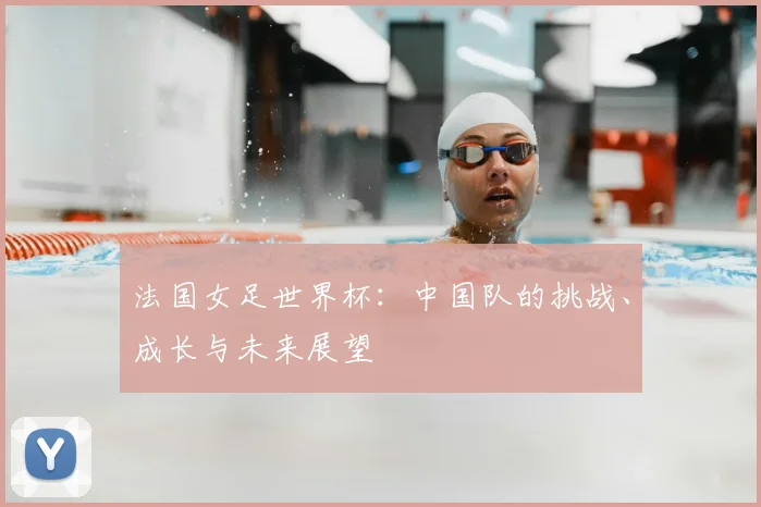 法国女足世界杯：中国队的挑战、成长与未来展望