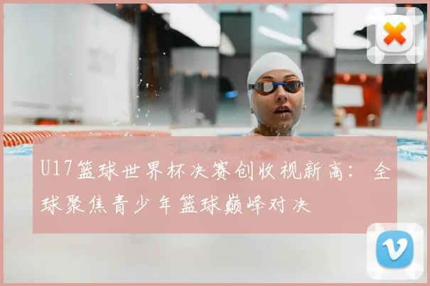 U17篮球世界杯决赛创收视新高：全球聚焦青少年篮球巅峰对决