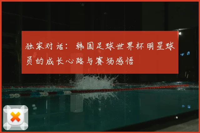 独家对话:韩国足球世界杯明星球员的成长心路与赛场感悟