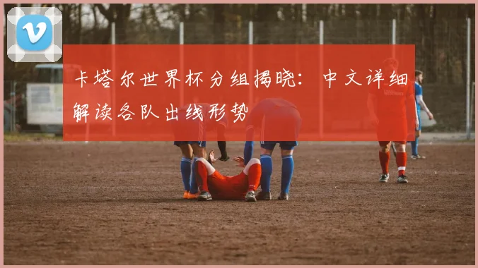 卡塔尔世界杯分组揭晓:中文详细解读各队出线形势