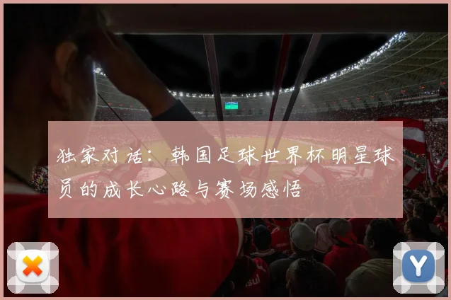 独家对话:韩国足球世界杯明星球员的成长心路与赛场感悟