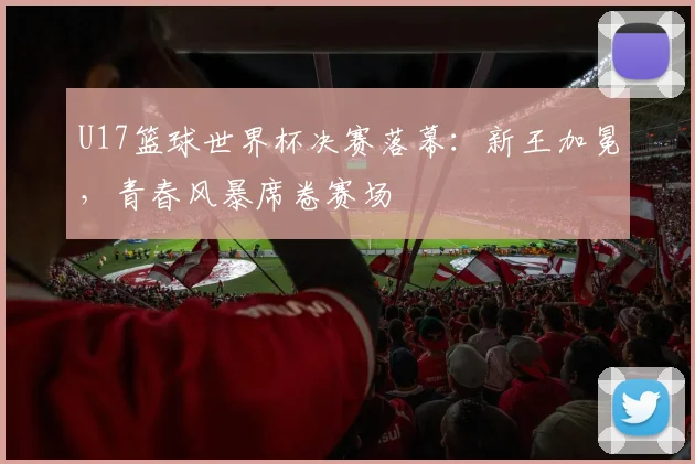 U17篮球世界杯决赛落幕:新王加冕,青春风暴席卷赛场