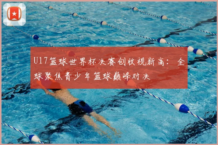 U17篮球世界杯决赛创收视新高:全球聚焦青少年篮球巅峰对决