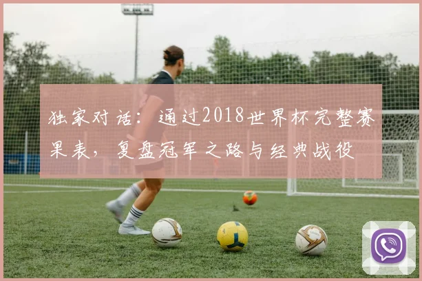 独家对话:通过2018世界杯完整赛果表,复盘冠军之路与经典战役